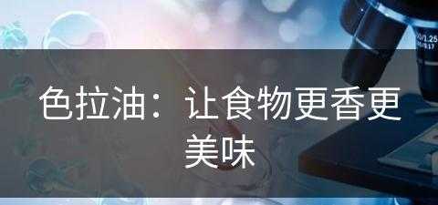 色拉油：让食物更香更美味(色拉油:让食物更香更美味的英文)